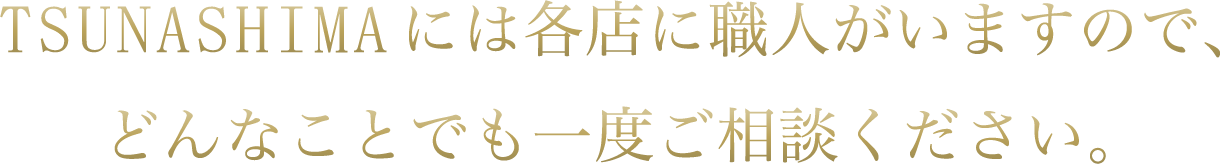 TSUNASHIMAには各店に職人がいますので、どんなことでも一度ご相談ください。