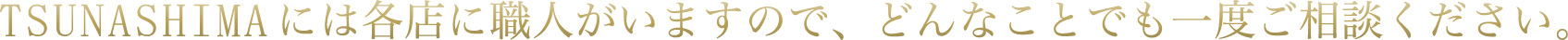 TSUNASHIMAには各店に職人がいますので、どんなことでも一度ご相談ください。